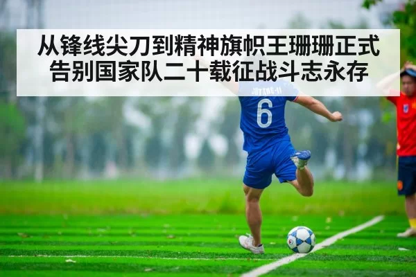 从锋线尖刀到精神旗帜王珊珊正式告别国家队二十载征战斗志永存